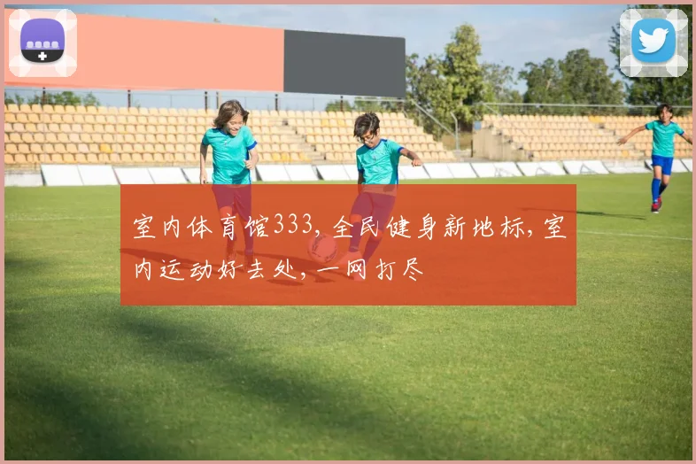 室内体育馆333,全民健身新地标,室内运动好去处,一网打尽