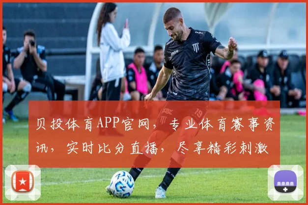 贝投体育APP官网，专业体育赛事资讯，实时比分直播，尽享精彩刺激，一触即达