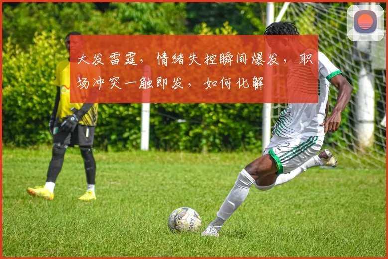 大发雷霆，情绪失控瞬间爆发，职场冲突一触即发，如何化解