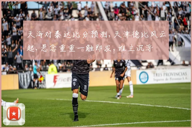 天海对泰达比分预测,天津德比风云起,悬念重重一触即发,谁主沉浮