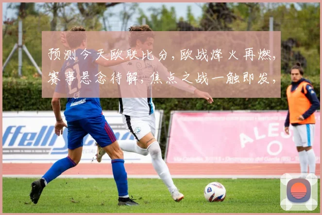 预测今天欧联比分,欧战烽火再燃,赛事悬念待解,焦点之战一触即发,谁将问鼎荣耀